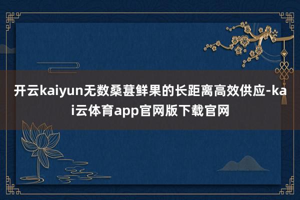 开云kaiyun无数桑葚鲜果的长距离高效供应-kai云体育app官网版下载官网