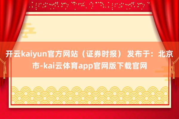 开云kaiyun官方网站（证券时报） 发布于：北京市-kai云体育app官网版下载官网
