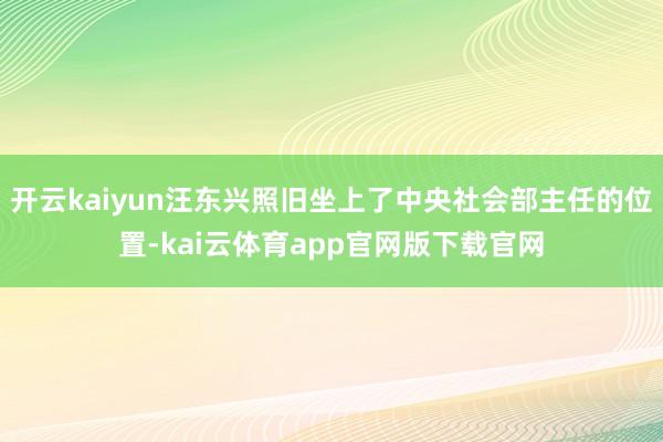开云kaiyun汪东兴照旧坐上了中央社会部主任的位置-kai云体育app官网版下载官网