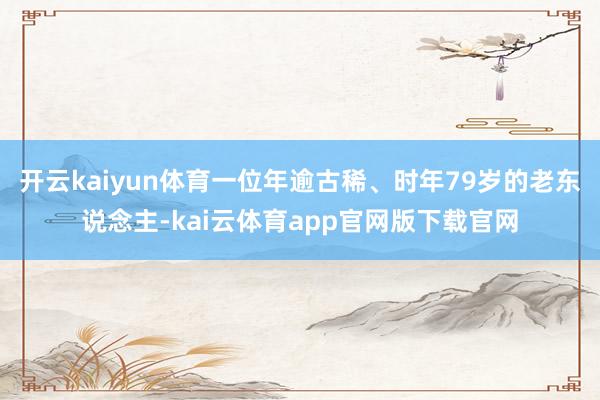 开云kaiyun体育一位年逾古稀、时年79岁的老东说念主-kai云体育app官网版下载官网