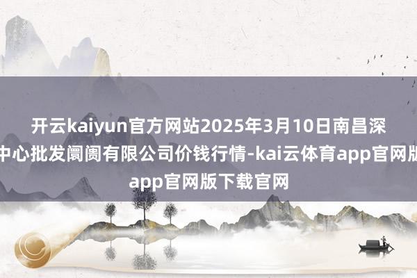 开云kaiyun官方网站2025年3月10日南昌深圳农居品中心批发阛阓有限公司价钱行情-kai云体育app官网版下载官网