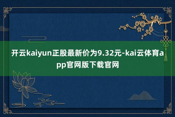 开云kaiyun正股最新价为9.32元-kai云体育app官网版下载官网