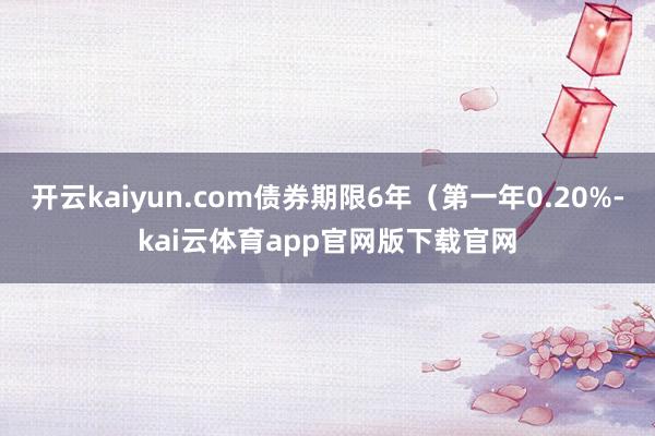 开云kaiyun.com债券期限6年(第一年0.20%-kai云体育app官网版下载官网