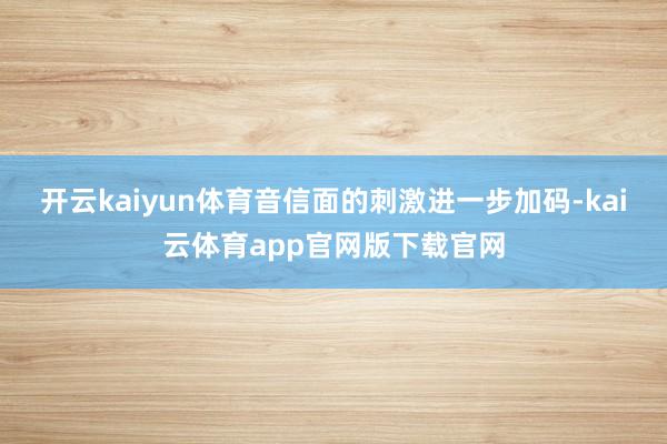 开云kaiyun体育音信面的刺激进一步加码-kai云体育app官网版下载官网