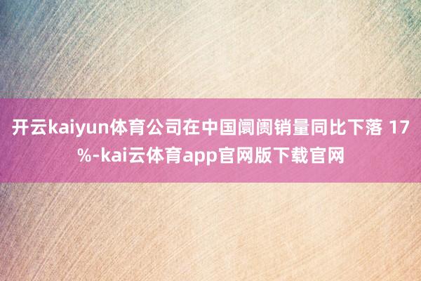 开云kaiyun体育公司在中国阛阓销量同比下落 17%-kai云体育app官网版下载官网