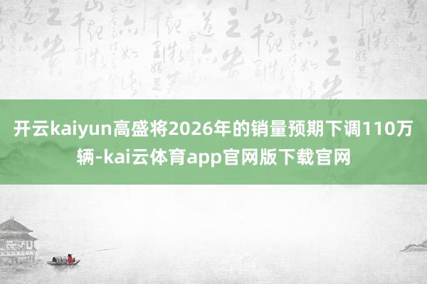 开云kaiyun高盛将2026年的销量预期下调110万辆-kai云体育app官网版下载官网