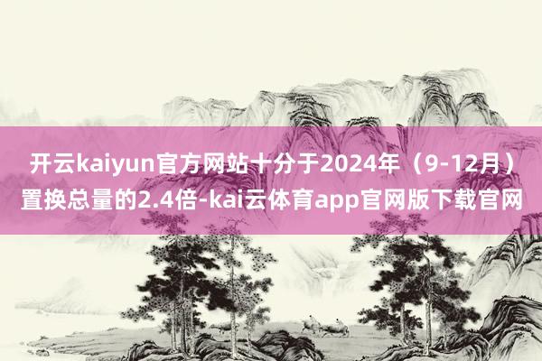 开云kaiyun官方网站十分于2024年（9-12月）置换总量的2.4倍-kai云体育app官网版下载官网