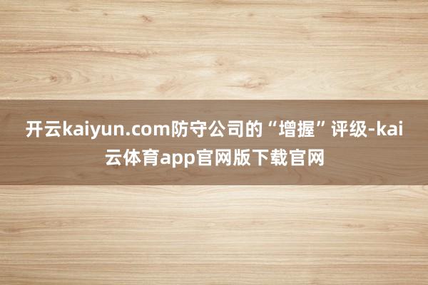 开云kaiyun.com防守公司的“增握”评级-kai云体育app官网版下载官网