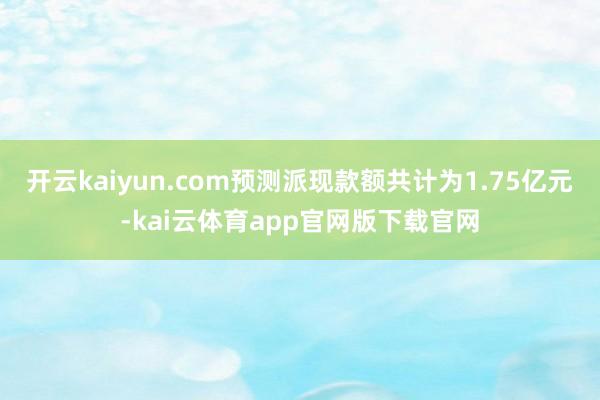 开云kaiyun.com预测派现款额共计为1.75亿元-kai云体育app官网版下载官网