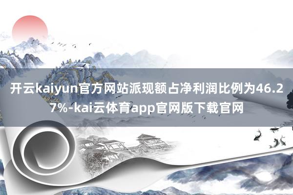 开云kaiyun官方网站派现额占净利润比例为46.27%-kai云体育app官网版下载官网