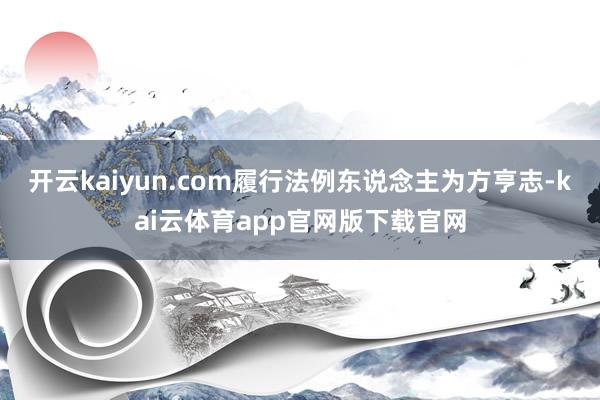 开云kaiyun.com履行法例东说念主为方亨志-kai云体育app官网版下载官网