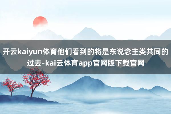 开云kaiyun体育他们看到的将是东说念主类共同的过去-kai云体育app官网版下载官网
