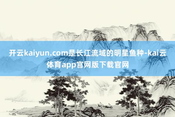 开云kaiyun.com是长江流域的明星鱼种-kai云体育app官网版下载官网