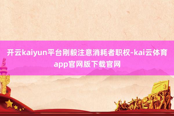 开云kaiyun平台刚毅注意消耗者职权-kai云体育app官网版下载官网