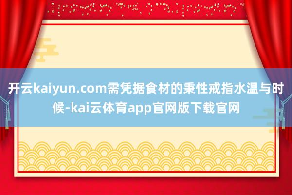 开云kaiyun.com需凭据食材的秉性戒指水温与时候-kai云体育app官网版下载官网