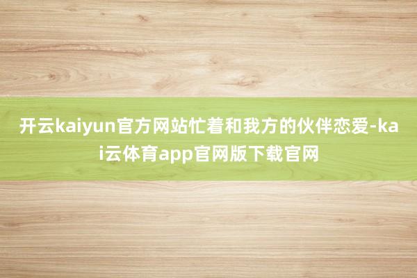 开云kaiyun官方网站忙着和我方的伙伴恋爱-kai云体育app官网版下载官网