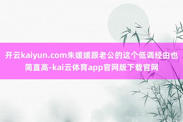 开云kaiyun.com朱媛媛跟老公的这个低调经由也简直高-kai云体育app官网版下载官网