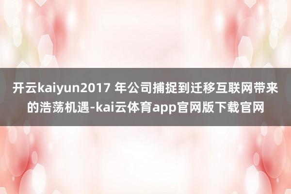 开云kaiyun2017 年公司捕捉到迁移互联网带来的浩荡机遇-kai云体育app官网版下载官网
