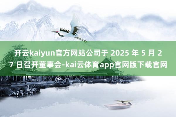 开云kaiyun官方网站公司于 2025 年 5 月 27 日召开董事会-kai云体育app官网版下载官网