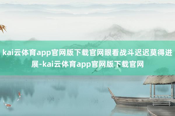 kai云体育app官网版下载官网眼看战斗迟迟莫得进展-kai云体育app官网版下载官网