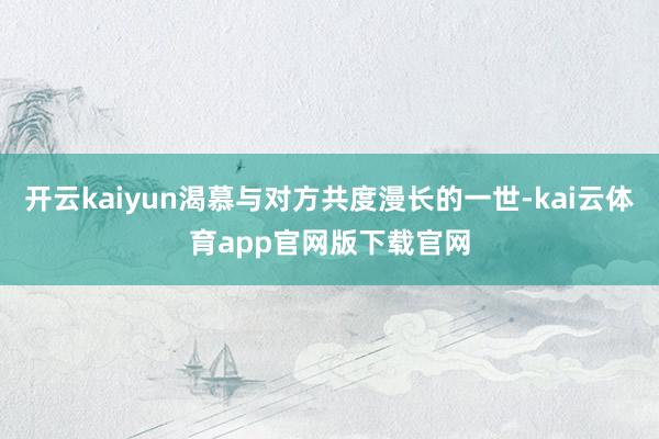 开云kaiyun渴慕与对方共度漫长的一世-kai云体育app官网版下载官网