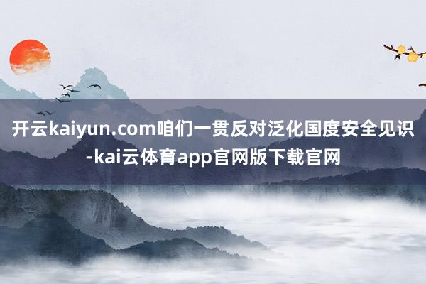 开云kaiyun.com咱们一贯反对泛化国度安全见识-kai云体育app官网版下载官网