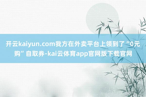 开云kaiyun.com我方在外卖平台上领到了“0元购”自取券-kai云体育app官网版下载官网