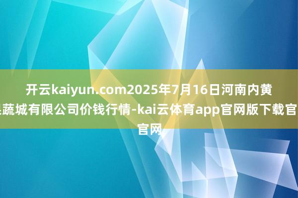 开云kaiyun.com2025年7月16日河南内黄果蔬城有限公司价钱行情-kai云体育app官网版下载官网