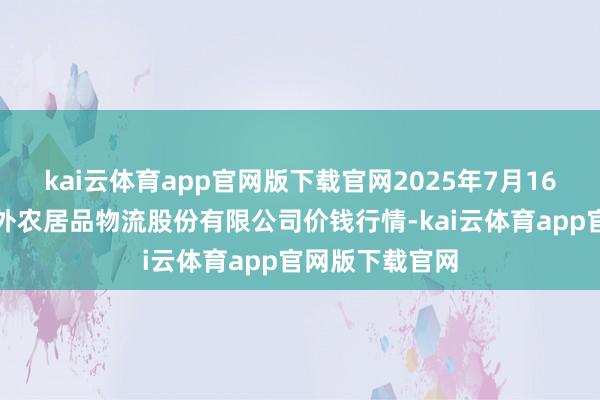 kai云体育app官网版下载官网2025年7月16日河南万邦海外农居品物流股份有限公司价钱行情-kai云体育app官网版下载官网