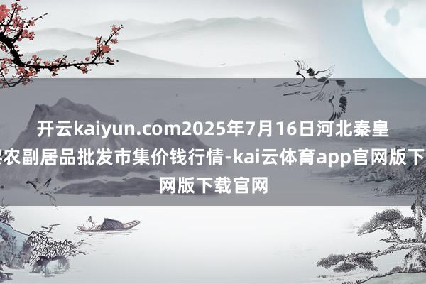开云kaiyun.com2025年7月16日河北秦皇岛昌黎农副居品批发市集价钱行情-kai云体育app官网版下载官网