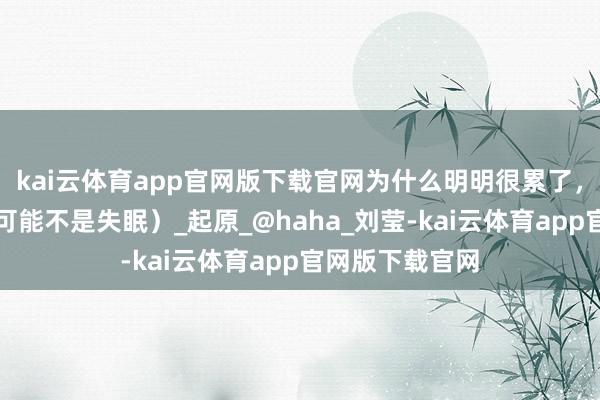 kai云体育app官网版下载官网为什么明明很累了，却睡不着？（可能不是失眠）_起原_@haha_刘莹-kai云体育app官网版下载官网