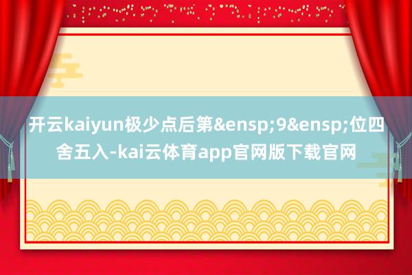 开云kaiyun极少点后第&ensp;9&ensp;位四舍五入-kai云体育app官网版下载官网