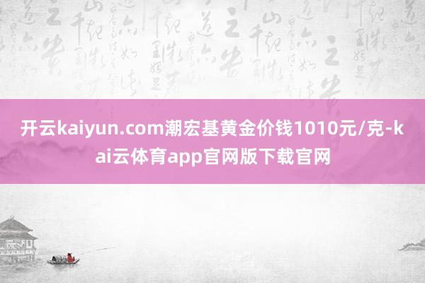 开云kaiyun.com潮宏基黄金价钱1010元/克-kai云体育app官网版下载官网