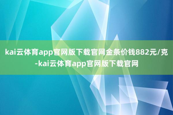 kai云体育app官网版下载官网金条价钱882元/克-kai云体育app官网版下载官网