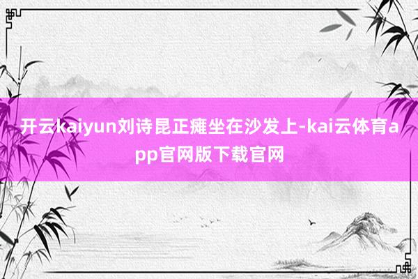 开云kaiyun刘诗昆正瘫坐在沙发上-kai云体育app官网版下载官网