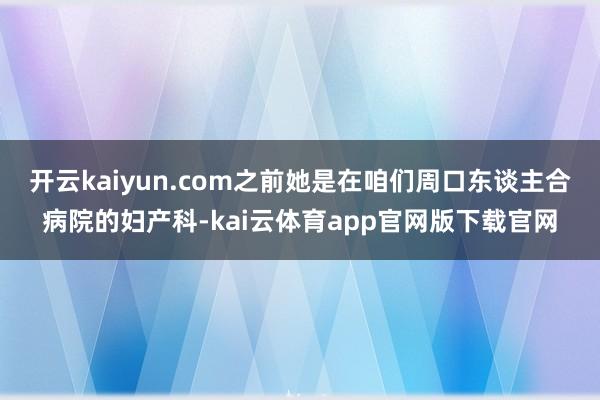 开云kaiyun.com之前她是在咱们周口东谈主合病院的妇产科-kai云体育app官网版下载官网