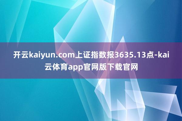 开云kaiyun.com上证指数报3635.13点-kai云体育app官网版下载官网