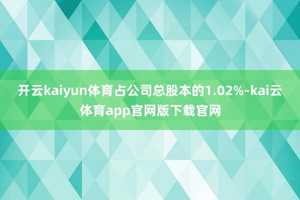 开云kaiyun体育占公司总股本的1.02%-kai云体育app官网版下载官网