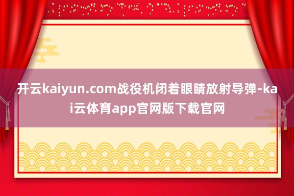 开云kaiyun.com战役机闭着眼睛放射导弹-kai云体育app官网版下载官网