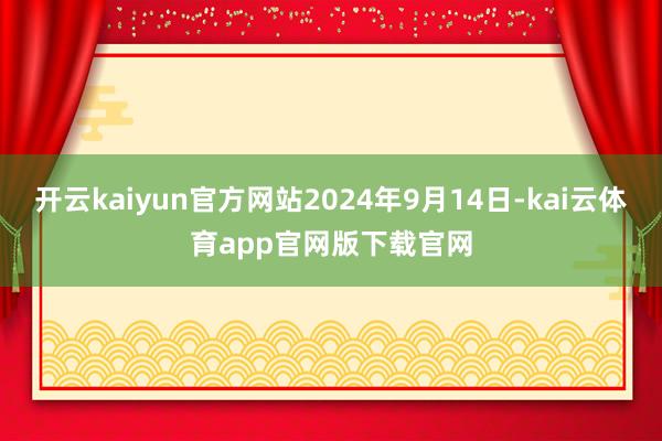 开云kaiyun官方网站2024年9月14日-kai云体育app官网版下载官网