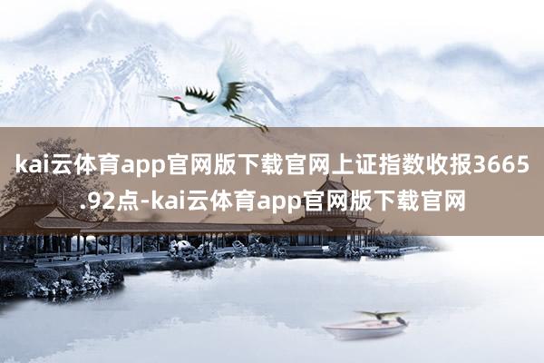 kai云体育app官网版下载官网上证指数收报3665.92点-kai云体育app官网版下载官网