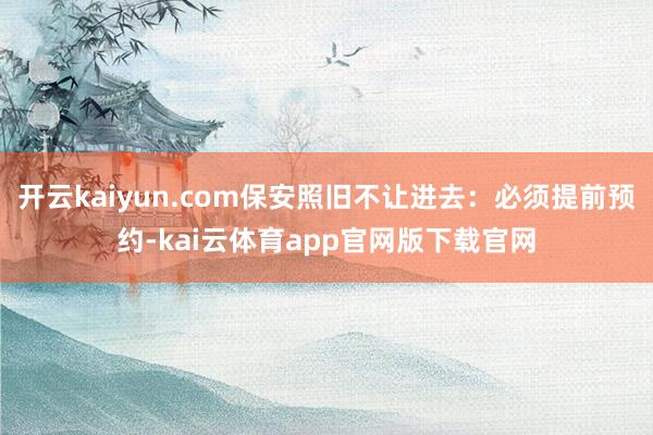 开云kaiyun.com保安照旧不让进去：必须提前预约-kai云体育app官网版下载官网