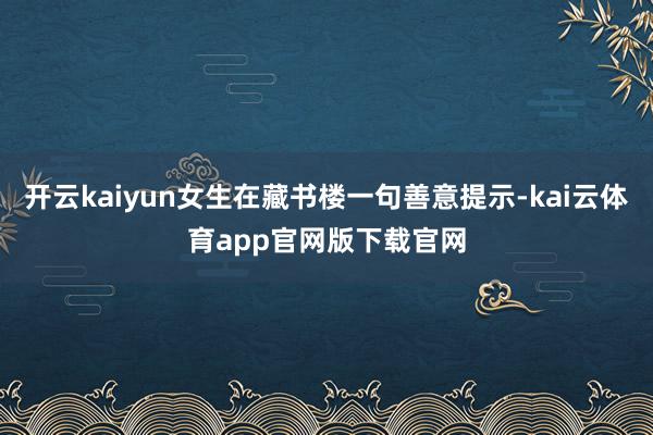 开云kaiyun女生在藏书楼一句善意提示-kai云体育app官网版下载官网