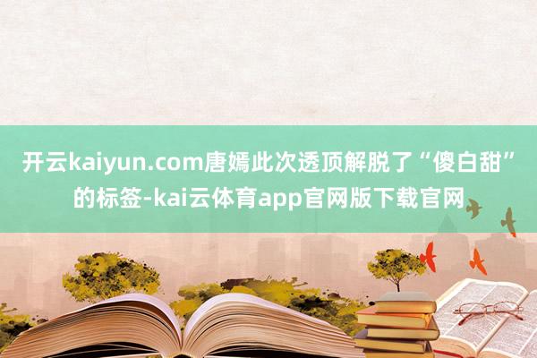 开云kaiyun.com唐嫣此次透顶解脱了“傻白甜”的标签-kai云体育app官网版下载官网