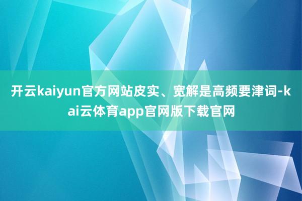 开云kaiyun官方网站皮实、宽解是高频要津词-kai云体育app官网版下载官网