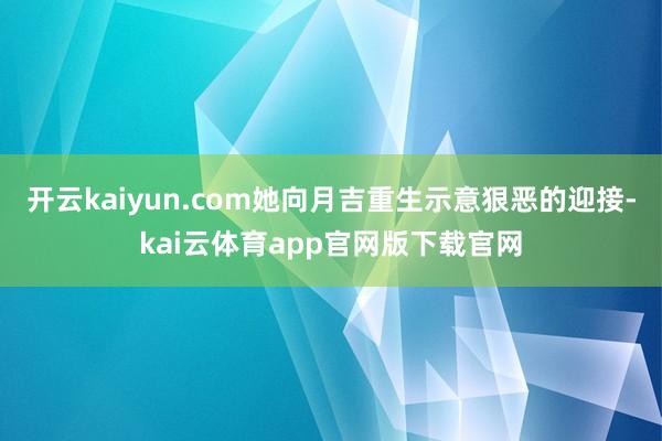开云kaiyun.com她向月吉重生示意狠恶的迎接-kai云体育app官网版下载官网