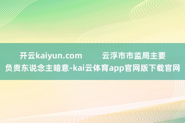开云kaiyun.com         云浮市市监局主要负责东说念主暗意-kai云体育app官网版下载官网