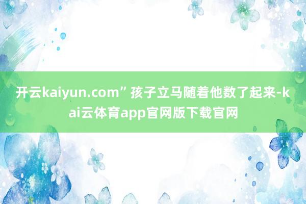 开云kaiyun.com”孩子立马随着他数了起来-kai云体育app官网版下载官网