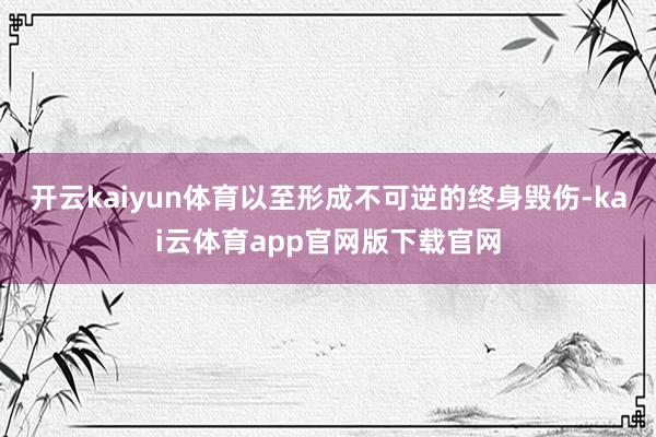 开云kaiyun体育以至形成不可逆的终身毁伤-kai云体育app官网版下载官网