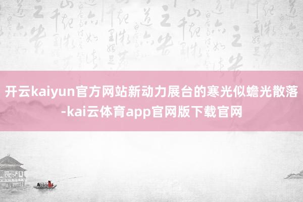 开云kaiyun官方网站新动力展台的寒光似蟾光散落-kai云体育app官网版下载官网